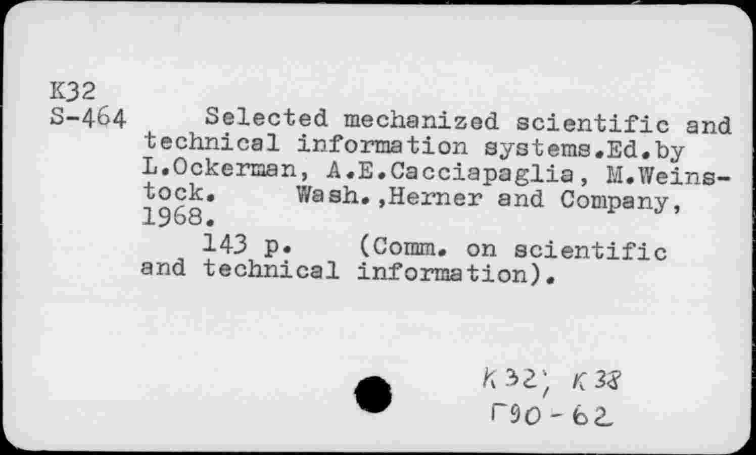 ﻿K32
S-464 Selected mechanized scientific and technical information systems.Ed.by L.Ockerman, A.E.Cacciapaglia, M.Weins-
Wash.,Hemer and Company,
143 p. (Comm, on scientific and technical information).